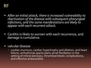 RF
 After an initial attack, there is increased vulnerability to
  reactivation of the disease with subsequent pharyngeal
  infections, and the same manifestations are likely to
  appear with each recurrent attack.

 Carditis is likely to worsen with each recurrence, and
  damage is cumulative.

 valvular disease
   cardiac murmurs, cardiac hypertrophy and dilation, and heart
     failure, arrhythmias (particularly atrial fibrillation in the
     setting of mitral stenosis), thromboembolic complications,
     and infective endocarditis.
 
