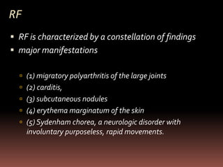RF
 RF is characterized by a constellation of findings
 major manifestations

   (1) migratory polyarthritis of the large joints
   (2) carditis,
   (3) subcutaneous nodules
   (4) erythema marginatum of the skin
   (5) Sydenham chorea, a neurologic disorder with
     involuntary purposeless, rapid movements.
 