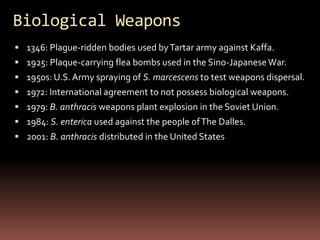 Biological Weapons
 1346: Plague-ridden bodies used by Tartar army against Kaffa.
 1925: Plaque-carrying flea bombs used in the Sino-Japanese War.
 1950s: U.S. Army spraying of S. marcescens to test weapons dispersal.
 1972: International agreement to not possess biological weapons.
 1979: B. anthracis weapons plant explosion in the Soviet Union.
 1984: S. enterica used against the people of The Dalles.
 2001: B. anthracis distributed in the United States
 