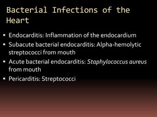 Bacterial Infections of the
 Heart
 Endocarditis: Inflammation of the endocardium
 Subacute bacterial endocarditis: Alpha-hemolytic
  streptococci from mouth
 Acute bacterial endocarditis: Staphylococcus aureus
  from mouth
 Pericarditis: Streptococci
 
