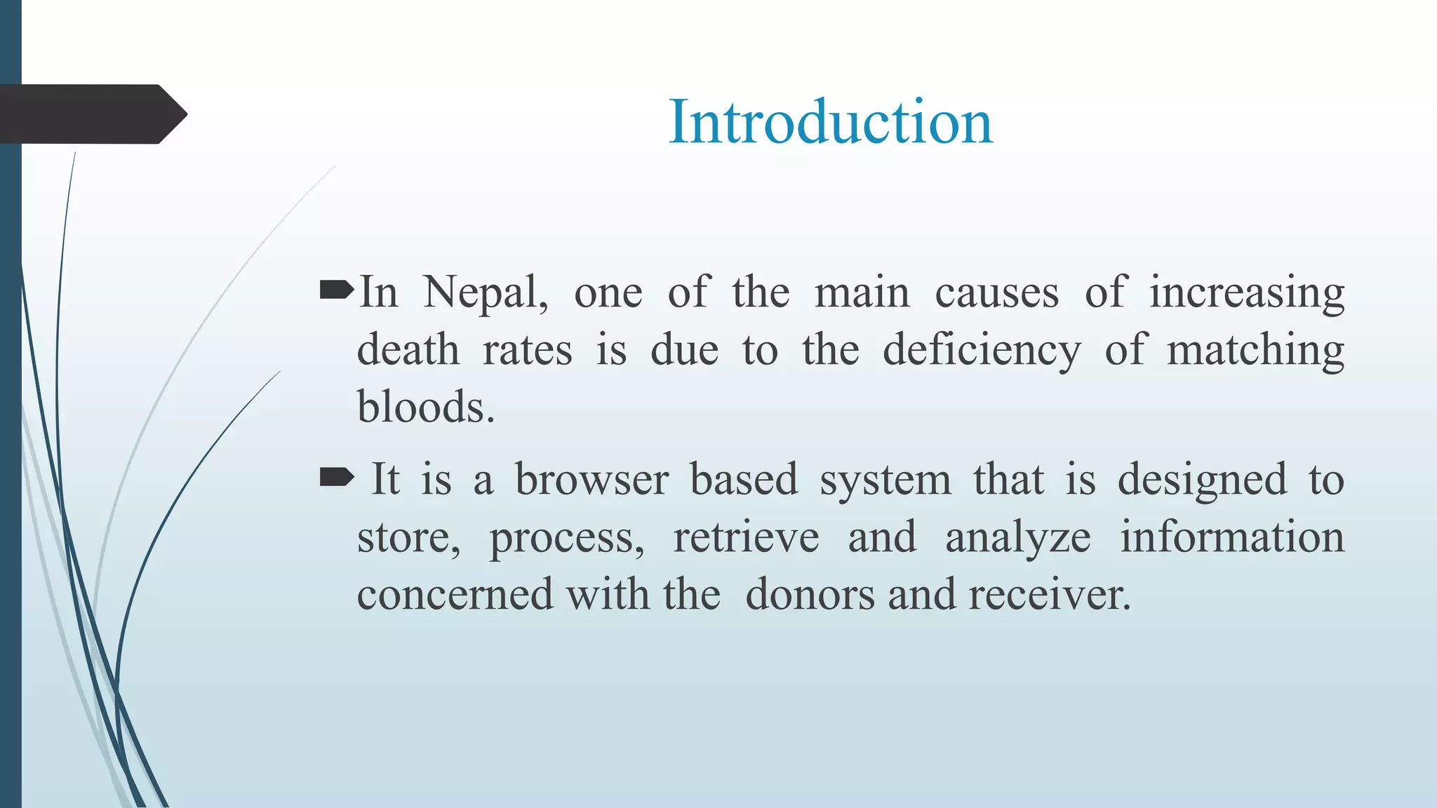 Introduction
In Nepal, one of the main causes of increasing
death rates is due to the deficiency of matching
bloods.
 It is a browser based system that is designed to
store, process, retrieve and analyze information
concerned with the donors and receiver.
 