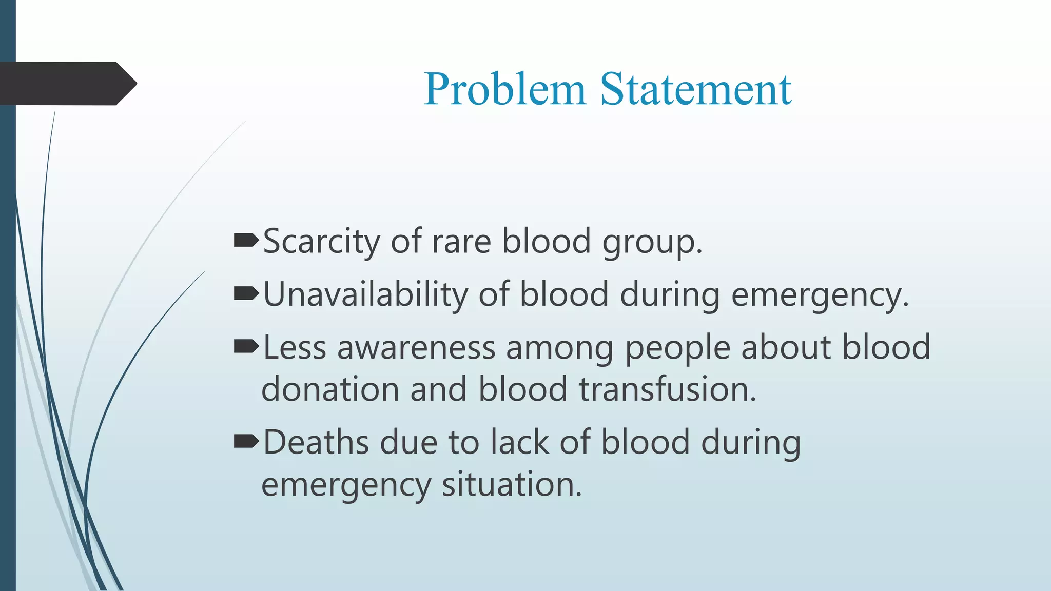 Problem Statement
Scarcity of rare blood group.
Unavailability of blood during emergency.
Less awareness among people about blood
donation and blood transfusion.
Deaths due to lack of blood during
emergency situation.
 