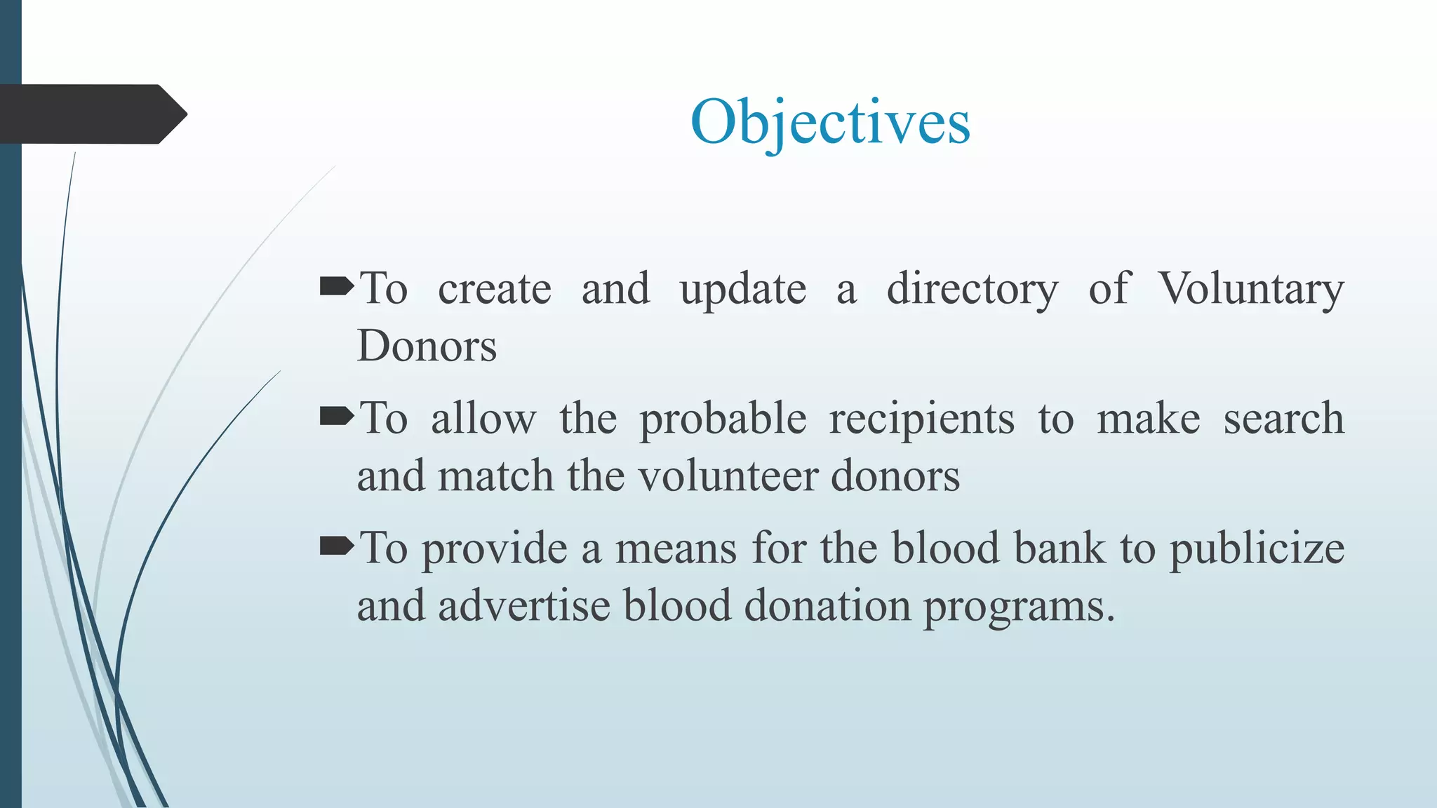 Objectives
To create and update a directory of Voluntary
Donors
To allow the probable recipients to make search
and match the volunteer donors
To provide a means for the blood bank to publicize
and advertise blood donation programs.
 