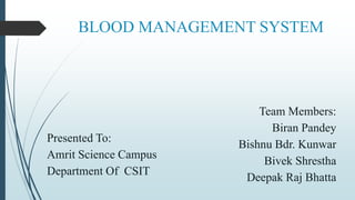 BLOOD MANAGEMENT SYSTEM
Presented To:
Amrit Science Campus
Department Of CSIT
Team Members:
Biran Pandey
Bishnu Bdr. Kunwar
Bivek Shrestha
Deepak Raj Bhatta
 