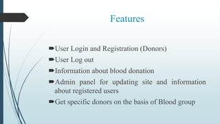 Features
User Login and Registration (Donors)
User Log out
Information about blood donation
Admin panel for updating site and information
about registered users
Get specific donors on the basis of Blood group
 