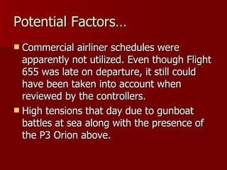 Potential Factors… Commercial airliner schedules were apparently not utilized. Even though Flight 655 was late on departure, it still could have been taken into account when reviewed by the controllers. High tensions that day due to gunboat battles at sea along with the presence of the P3 Orion above. 