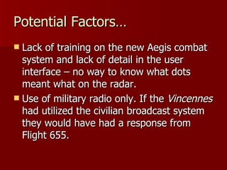 Potential Factors… Lack of training on the new Aegis combat system and lack of detail in the user interface – no way to know what dots meant what on the radar. Use of military radio only. If the  Vincennes  had utilized the civilian broadcast system they would have had a response from Flight 655. 