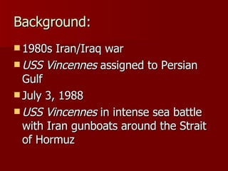 Background: 1980s Iran/Iraq war USS Vincennes  assigned to Persian Gulf July 3, 1988 USS Vincennes  in intense sea battle with Iran gunboats around the Strait of Hormuz 