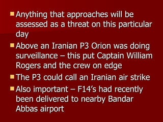 Anything that approaches will be assessed as a threat on this particular day Above an Iranian P3 Orion was doing surveillance – this put Captain William Rogers and the crew on edge The P3 could call an Iranian air strike Also important – F14’s had recently been delivered to nearby Bandar Abbas airport 