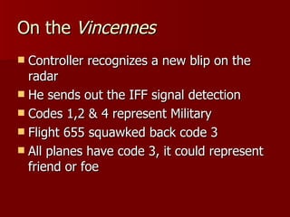 On the  Vincennes Controller recognizes a new blip on the radar He sends out the IFF signal detection Codes 1,2 & 4 represent Military Flight 655 squawked back code 3 All planes have code 3, it could represent friend or foe 