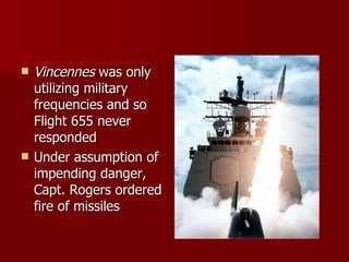 Vincennes  was only utilizing military frequencies and so Flight 655 never responded Under assumption of impending danger, Capt. Rogers ordered fire of missiles 