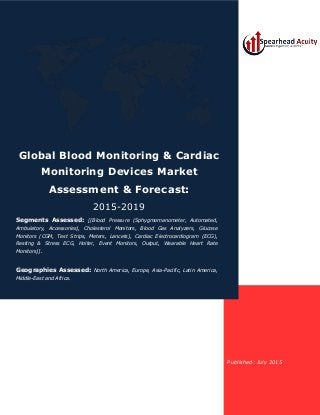 Published: July 2015
Global Blood Monitoring & Cardiac
Monitoring Devices Market
Assessment & Forecast:
2015-2019
Segments Assessed: [(Blood Pressure (Sphygmomanometer, Automated,
Ambulatory, Accessories), Cholesterol Monitors, Blood Gas Analyzers, Glucose
Monitors (CGM, Test Strips, Meters, Lancets), Cardiac Electrocardiogram (ECG),
Resting & Stress ECG, Holter, Event Monitors, Output, Wearable Heart Rate
Monitors)].
Geographies Assessed: North America, Europe, Asia-Pacific, Latin America,
Middle-East and Africa.
 