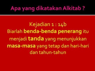 Kejadian 1 : 14b
Biarlah benda-benda penerang itu
menjadi tanda yang menunjukkan
masa-masa yang tetap dan hari-hari
dan tahun-tahun
 
