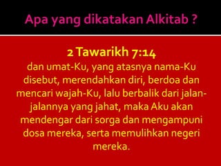 2Tawarikh 7:14
dan umat-Ku, yang atasnya nama-Ku
disebut, merendahkan diri, berdoa dan
mencari wajah-Ku, lalu berbalik dari jalan-
jalannya yang jahat, maka Aku akan
mendengar dari sorga dan mengampuni
dosa mereka, serta memulihkan negeri
mereka.
 