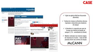  Ação da agência McCann Bucareste
(Romênia)
 Festival de música na Romênia oferecia
ingressos e descontos para doadores
de sangue
 A Romênia é o segundo pior pais da
Europa nos índices de doação de
sangue (1,7% - semelhante ao Brasil)
 Matéria noticiada nos maiores órgãos
de imprensa do mundo – mais de 800
pessoas foram aos centros de doação
CASE
 