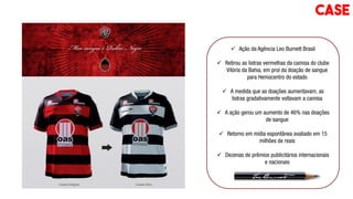 Ação da Agência Leo Burnett Brasil
 Retirou as listras vermelhas da camisa do clube
Vitória da Bahia, em prol da doação de sangue
para Hemocentro do estado
 A medida que as doações aumentavam, as
listras gradativamente voltavam a camisa
 A ação gerou um aumento de 46% nas doações
de sangue
 Retorno em mídia espontânea avaliado em 15
milhões de reais
 Dezenas de prêmios publicitários internacionais
e nacionais
CASE
 