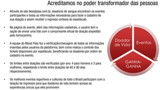 • Através do site bloodpass.com.br, doadores de sangue encontram os eventos
participantes e todas as informações necessárias para fazer o cadastro de
sua doação e assim receber o ingresso cortesia do espetáculo.
• Na página do evento, além das informações cadastrais, o usuário tem a
opção de enviar uma foto com o comprovante oficial de doação (expedido
pelo hemocentro).
• A equipe do Blood Pass faz a verificação/checagem de todas as informações
inseridas pelos usuários da plataforma, bem como realiza o controle dos
tickets disponíveis por espetáculo, beneficiando os doadores por ordem de
cadastro no evento.
• Os limites entre doações são verificados (por ano: 4 para homens e 3 para
mulheres, respeitando o limite entre doações de 60 e 90 dias
respectivamente).
• Os melhores eventos esportivos e culturais de todo o Brasil participam com a
doação de ingressos para que doadores de vida tenham acesso as
experiências únicas que eles promovem
Eventos
GANHA-
GANHA
Doador
de Vida
Acreditamos no poder transformador das pessoas
 