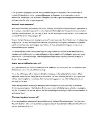 Semi-automaticbloodpressure cuffsmeasurethe BPveryprecisely,because the humanfactoris
excluded.Thesedevicescanbe easilyusedbypeople witheyesightorhearingproblemsall by
themselves.The price of semi-automaticbloodpressure cuff ishigherthanthe price of mechanical cuffs,
but lowerthanthe price of automaticones.
Automatic blood pressure cuff
isthe mostconvenientandquite precisedevice forhome bloodpressure measurements.Suchdevice is
to be wrappedaroundan upperarm or wrist.However,the mostprecise measurementisshownwhen
attachedto the upperarm. You justhave to wrap the cuff around yourupperarm area, pressthe button
and watchthe device measuresyourBP.
Despite the factthat automaticbloodpressure cuff ismore expensive thanthe othersare,itisbecoming
verypopular.The mostadvancedbloodpressure cuffsprovideaudiosignals,memorythe resultsand
are PCcompatible.Newtechnologies,usedinthese devices,allow determiningnew symptomsof
arrhythmiaandother diseases.
The downside of automaticbloodpressure cuff isabignumberof functionsthatmakesthe manual
bloodpressure cuff intuitivebutrequire alarge size.Some suppliersoffertobuythe automaticblood
pressure cuff kitandstethoscope.Stethoscope needsnobatteries,providingfunctionsthatdigital
devicesdonotprovide.
How do we use the blood pressure cuff?
For a precise result,youshouldsitdownandrelax.Make sure itisnot too coldnor too hotin the room.
Do not move anddo not talkwhile measuring.
Put onthe cuff onyour leftor rightarm. The bloodpressure onthe rightand leftarmsmay differ;
therefore,make sure youalwaysmeasureonone arm.The mostcommonpositionof bloodpressure
cuff is a little bithigherof yourelbow.If the manual allows,youmayuse othercuff placement,for
instance,onthe wrist.
Do the measurementsaccordingtothe type of yourbloodpressure cuff,if youhave anautomatic
device,youneedtopress«Start» button.The measurementswill startshowingwhenthe valve opens
and the air comesout of the cuff.Record the resultandcompare it withyourpreviousmeasurementsor
withspecial chart.
Where can I buy blood pressure cuff?
Before youbuybloodpressure cuff,youneedtochoose the type of device youneed.Formostusers,
the perfectvariantisthe semi-automaticbloodpressure cuff.If youdonot wantto spendmuchmoney,
justbuy a mechanical device.
 