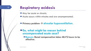 Respiratory acidosis
May be acute or chronic.
Acute occurs within minutes and are uncompensated.
Primary problem  alveolar hypoventilation.
So, what might be reason behind
uncompensated acute case?
Reason: Renal compensation takes 48-72 hours to be
effective.
Sunday, May 22,
2016
Rajesh Chaudhary
18
 