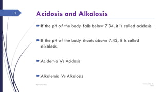 Acidosis and Alkalosis
If the pH of the body falls below 7.34, it is called acidosis.
If the pH of the body shoots above 7.42, it is called
alkalosis.
Acidemia Vs Acidosis
Alkalemia Vs Alkalosis
Sunday, May 22,
2016
Rajesh Chaudhary
2
 
