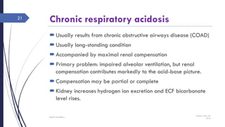 Chronic respiratory acidosis
Usually results from chronic obstructive airways disease (COAD)
Usually long-standing condition
Accompanied by maximal renal compensation
Primary problem: impaired alveolar ventilation, but renal
compensation contributes markedly to the acid-base picture.
Compensation may be partial or complete
Kidney increases hydrogen ion excretion and ECF bicarbonate
level rises.
Sunday, May 22,
2016
Rajesh Chaudhary
21
 