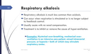 Respiratory alkalosis
Respiratory alkalosis is much less common than acidosis.
Can occur when respiration is stimulated or is no longer subject
to feedback control.
Usually acute with no renal compensation.
Treatment is to inhibit or remove the cause of hyperventilation.
Examples: Hysterical over-breathing, mechanical over-
ventilation in an intensive care patient, raised intracranial
pressure, or hypoxia – both of which may stimulate
respiratory center.
Sunday, May 22,
2016
Rajesh Chaudhary
22
 