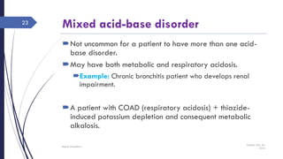 Mixed acid-base disorder
Not uncommon for a patient to have more than one acid-
base disorder.
May have both metabolic and respiratory acidosis.
Example: Chronic bronchitis patient who develops renal
impairment.
A patient with COAD (respiratory acidosis) + thiazide-
induced potassium depletion and consequent metabolic
alkalosis.
Sunday, May 22,
2016
Rajesh Chaudhary
23
 