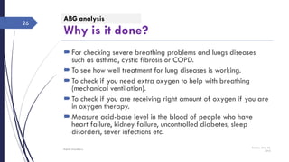 Why is it done?
For checking severe breathing problems and lungs diseases
such as asthma, cystic fibrosis or COPD.
To see how well treatment for lung diseases is working.
To check if you need extra oxygen to help with breathing
(mechanical ventilation).
To check if you are receiving right amount of oxygen if you are
in oxygen therapy.
Measure acid-base level in the blood of people who have
heart failure, kidney failure, uncontrolled diabetes, sleep
disorders, sever infections etc.
Sunday, May 22,
2016
Rajesh Chaudhary
26
ABG analysis
 