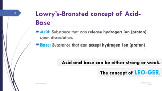 Lowry’s-Bronsted concept of Acid-
Base
Acid: Substance that can release hydrogen ion (proton)
upon dissociation.
Base: Substance that can accept hydrogen ion (proton)
Sunday, May 22,
2016
Rajesh Chaudhary
8
Acid and base can be either strong or weak.
The concept of LEO-GER.
 