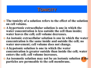 TONICITY

 The tonicity of a solution refers to the effect of the solution
  on cell volume.
 A hypertonic extracellular solution is one in which the
  water concentration is less outside the cell than inside;
  water leaves the cell; cell volume decreases.
 An isotonic extracellular solution is one in which the water
  concentration is the same inside and outside the cell; no
  water movement; cell volume does not change.
 A hypotonic solution is one in which the water
  concentration is greater outside than inside the cell; water
  enters the cell; cell volume increases.
 An isosmotic solution may not be an isotonic solution if the
  particles are permeable to the cell membrane.
 