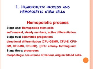 1. HEMOPOIETIC PROCESS AND
          HEMOPOIETIC STEM CELLS


               Hemopoietic process
Stage one: Hemopoietic stem cells
self renewal, steady numbers, active differentiation.
Stage two: committed progenitors
directional differentiation (CFU-GEMM, CFU-E, CFU-
GM, CFU-MK, CFU-TB). [CFU: colony- forming unit
Stage three: precursors
morphologic occurrence of various original blood cells.
 