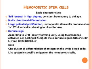 HEMOPOIETIC STEM CELLS
                             Basic characteristics
   Self renewal in high degree, constant from young to old age.
   Multi- directional differentiation
   Large potential proliferation, Hemopoietic stem cells produce about
    1×1011 blood cells releasing to blood for use.
   Surface sign
    According to CFU (colony forming unit), using fluorescence-
    activated cell sorting (FACS), its main surface sign is CD34+CD38-
    Lin-and CD34-CD38-Lin-.
    Note
    CD: cluster of differentiation of antigen on the white blood cells;
    Lin: systemic specific antigen on the hemopoietic cells.
 
