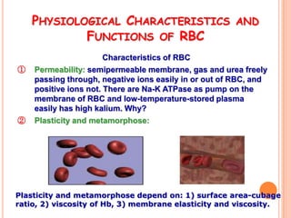 PHYSIOLOGICAL CHARACTERISTICS                     AND
            FUNCTIONS OF RBC
                       Characteristics of RBC
①   Permeability: semipermeable membrane, gas and urea freely
    passing through, negative ions easily in or out of RBC, and
    positive ions not. There are Na-K ATPase as pump on the
    membrane of RBC and low-temperature-stored plasma
    easily has high kalium. Why?
②   Plasticity and metamorphose:




Plasticity and metamorphose depend on: 1) surface area-cubage
ratio, 2) viscosity of Hb, 3) membrane elasticity and viscosity.
 