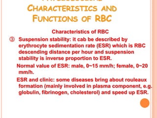 PHYSIOLOGICAL
      CHARACTERISTICS AND
       FUNCTIONS OF RBC
                  Characteristics of RBC
③ Suspension stability: it cab be described by
  erythrocyte sedimentation rate (ESR) which is RBC
  descending distance per hour and suspension
  stability is inverse proportion to ESR.
 Normal value of ESR: male, 0~15 mm/h; female, 0~20
  mm/h.
 ESR and clinic: some diseases bring about rouleaux
  formation (mainly involved in plasma component, e.g.
  globulin, fibrinogen, cholesterol) and speed up ESR.
 