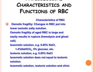 PHYSIOLOGICAL
             CHARACTERISTICS AND
              FUNCTIONS OF RBC
                        Characteristics of RBC
④    Osmotic fragility: Changes in RBC put into
    lower osmotic salty solution.
    Osmotic fragility of aged RBC is large and
    easily results in rupture (hemolysis and ghost
    cell).
    Isosmotic solution, e.g. 0.85% NaCl,
         1.4%NaHCO3, 5% glucose, etc.
    Isotonic solution, e.g. 0.85% NaCl
    Isosmotic solution does not equal to isotonic
    solution.
    Isosmotic solution, isotonic solution and clinic
 