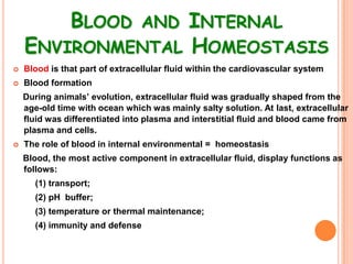 BLOOD AND INTERNAL
    ENVIRONMENTAL HOMEOSTASIS
   Blood is that part of extracellular fluid within the cardiovascular system
   Blood formation
    During animals’ evolution, extracellular fluid was gradually shaped from the
    age-old time with ocean which was mainly salty solution. At last, extracellular
    fluid was differentiated into plasma and interstitial fluid and blood came from
    plasma and cells.
   The role of blood in internal environmental = homeostasis
    Blood, the most active component in extracellular fluid, display functions as
    follows:
      (1) transport;
      (2) pH buffer;
      (3) temperature or thermal maintenance;
      (4) immunity and defense
 