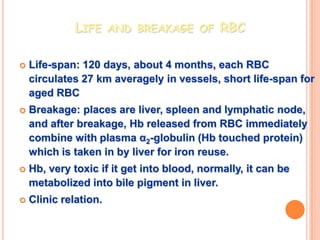 LIFE AND BREAKAGE OF RBC

   Life-span: 120 days, about 4 months, each RBC
    circulates 27 km averagely in vessels, short life-span for
    aged RBC
   Breakage: places are liver, spleen and lymphatic node,
    and after breakage, Hb released from RBC immediately
    combine with plasma α2-globulin (Hb touched protein)
    which is taken in by liver for iron reuse.
   Hb, very toxic if it get into blood, normally, it can be
    metabolized into bile pigment in liver.
   Clinic relation.
 