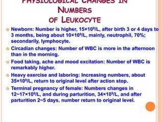 PHYSIOLOGICAL CHANGES IN
                NUMBERS
              OF LEUKOCYTE
   Newborn: Number is higher, 15×109/L, after birth 3 or 4 days to
    3 months, being about 10×109/L, mainly, neutrophil, 70%;
    secondarily, lymphocyte.
   Circadian changes: Number of WBC is more in the afternoon
    than in the morning.
   Food taking, ache and mood excitation: Number of WBC is
    remarkably higher.
   Heavy exercise and laboring: Increasing numbers, about
    35×109/L, return to original level after action stop.
   Terminal pregnancy of female: Numbers changes in
    12~17×109/L, and during parturition, 34×109/L, and after
    parturition 2~5 days, number return to original level.
 