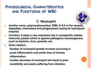 PHYSIOLOGICAL CHARACTERISTICS
   AND FUNCTIONS OF WBC


                           ① Neutrophil
   Another name, polymorphonuclear, PMN, 6~8 h in the vessels,
    diapedisis, chemotaxis and phagocytosis (using its hydrolyzed
    enzyme)
   Function: It plays a very important role in nonspecific cellular
    immunity system which is against pathogenic microorganism,
    such as bacteria, virus, parasite, etc.
   Clinic relation:
     Number of neutrophil greatly increase occurring in
     acute inflammation and earlier time of chronic
     inflammation.
     number decrease of neutrophil will result in poor
     resistibility and easily suffering from infection.
 