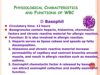 PHYSIOLOGICAL CHARACTERISTICS
           AND FUNCTIONS OF WBC

                       ③ Basophil
 Circulatory time: 12 hours
 Basogranules contain heparin, histamine, chemotactic
  factors and chronic reactive material for allergic reaction.
 Function: It is also involved in allergic reaction.
  1. Heparin serves as lipase cobase and speeds up fatty
     decomposition.
  2. Histamine and chronic reactive material increase
     permeability of capillary and contract bronchia smooth
     muscle, and result in allergic reaction such as measles,
     asthma.
  3. Eosinophil chemotactic factor A released by basophil
     can attract eosinophil collection and modify eosinophil
     function.
 