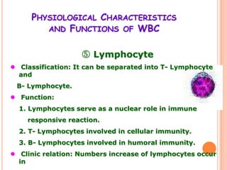 PHYSIOLOGICAL CHARACTERISTICS
        AND FUNCTIONS OF WBC


                   ⑤ Lymphocyte
 Classification: It can be separated into T- Lymphocyte
  and
 B- Lymphocyte.
 Function:
  1. Lymphocytes serve as a nuclear role in immune
    responsive reaction.
  2. T- Lymphocytes involved in cellular immunity.
  3. B- Lymphocytes involved in humoral immunity.
 Clinic relation: Numbers increase of lymphocytes occur
  in
 