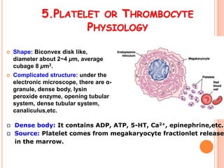 5.PLATELET OR THROMBOCYTE
                      PHYSIOLOGY

   Shape: Biconvex disk like,
    diameter about 2~4 µm, average
    cubage 8 µm3.
   Complicated structure: under the
    electronic microscope, there are α-
    granule, dense body, lysin
    peroxide enzyme, opening tubular
    system, dense tubular system,
    canaliculus,etc.

   Dense body: It contains ADP, ATP, 5-HT, Ca2+, epinephrine,etc.
   Source: Platelet comes from megakaryocyte fractionlet release
    in the marrow.
 