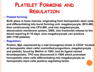 PLATELET FORMING AND
               REGULATION
   Platelet forming:
    Birth place is bone marrow, originating from hemopoietic stem cells,
    and differentiating into burst forming unit- megakaryocyte, BFU-MK,
    then continuously into CFU-MK, and into megakaryocyte,
    demarcation membrane system, DMS, into fractionlet release to the
    blood requiring 8~10 days. (one megakaryocyte can produce
    200~7700 platelet).
   Regulation:
    Protein, Mpl, expressed by c-mpl (oncogene) exists in CD34+ located
    at hemopoietic stem cells/ committed progenitors, megakaryocyte
    and platelet, found by Methin in 1993, and its ligand named
    thrombopoietin, TPO was discovered in 1994 which promoted
    hemopoietic stem cells differentiating into megakaryocyte as
    hemopoietic stem cells positive regulating factor.
 