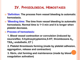 IV. PHYSIOLOGICAL HEMOSTASIS

   *Definition: The process from vessel bleeding to automatic
    hemostasia.
   *Bleeding time: The time from vessel bleeding to automatic
    hemostasia. Normal time is 1~3 min and it is longer when
    platelet decrease.
   Process of hemostasis:
    1. Blood vessel contraction or convulsion (induced by
    neuroreflex; 5-hydroxytryptamine,5-HT; thromboxane A2,
    TXA2; endothelin, ET )
    2. Platelet thrombosis forming (made by platelet adhesion,
    aggregation, release and contraction)
    3. fibrin, clot forming and maintenance (made by blood
    coagulation activation)
 