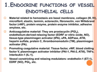 1.ENDOCRINE FUNCTIONS OF VESSEL
                 ENDOTHELIAL CELLS
①   Material related to hemostasis are basal membrane, collagen (III, IV),
    microfibril, elastin, laminin, ectonectin, fibronectin, von Willebrand
    factor (vWF), protein enzyme, protein enzyme inhibitor, adhesive
    amylose, etc.
②   Anticoagulative material: They are prostacyclin (PGI2),
    endothelium-derived relaxing factor (EDRF or nitric oxide, NO),
    tissue-type plasminogen activator (tPA), uPA, ADPase, ATIII,
    heparin sulfate, protein C, thrombomomodulin (TM), plasminogen
    activator (PA).
③   Promoting coagulative material: Tissue factor, vWF, blood clotting
    factor V, plasminogen activator inhibitor (PAI-1, PAI-2, ATIII), TNFα,
    interleukin-1 (IL-1).
④   Vessel constricting and relaxing modulators: endothelin-1 (ET-1),
    EDRF (NO), PGI2, etc.
 