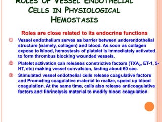 ROLES OF VESSEL ENDOTHELIAL
       CELLS IN PHYSIOLOGICAL
            HEMOSTASIS
     Roles are close related to its endocrine functions
①   Vessel endothelium serves as barrier between underendothelial
    structure (namely, collagen) and blood. As soon as collagen
    expose to blood, hemostasis of platelet is immediately activated
    to form thrombus blocking wounded vessels.
②   Platelet activation can releases constrictive factors (TXA2, ET-1, 5-
    HT, etc) making vessel convulsion, lasting about 60 sec.
③   Stimulated vessel endothelial cells release coagulative factors
    and Promoting coagulative material to realize, speed up blood
    coagulation. At the same time, cells also release anticoagulative
    factors and fibrinolysis material to modify blood coagulation.
 