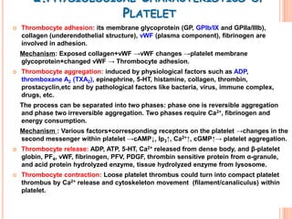 2.PHYSIOLOGICAL CHARACTERISTICS                                       OF
                     PLATELET
   Thrombocyte adhesion: its membrane glycoprotein (GP, GPIb/IX and GPIIa/IIIb),
    collagen (underendothelial structure), vWF (plasma component), fibrinogen are
    involved in adhesion.
    Mechanism: Exposed collagen+vWF →vWF changes →platelet membrane
    glycoprotein+changed vWF → Thrombocyte adhesion.
   Thrombocyte aggregation: induced by physiological factors such as ADP,
    thromboxane A2 (TXA2), epinephrine, 5-HT, histamine, collagen, thrombin,
    prostacyclin,etc and by pathological factors like bacteria, virus, immune complex,
    drugs, etc.
    The process can be separated into two phases: phase one is reversible aggregation
    and phase two irreversible aggregation. Two phases require Ca2+, fibrinogen and
    energy consumption.
    Mechanism : Various factors+corresponding receptors on the platelet →changes in the
    second messenger within platelet →cAMP↓, Ip3↑, Ca2+↑, cGMP↑→ platelet aggregation.
   Thrombocyte release: ADP, ATP, 5-HT, Ca2+ released from dense body, and β-platelet
    globin, PF4, vWF, fibrinogen, PFV, PDGF, thrombin sensitive protein from α-granule,
    and acid protein hydrolyzed enzyme, tissue hydrolyzed enzyme from lysosome.
   Thrombocyte contraction: Loose platelet thrombus could turn into compact platelet
    thrombus by Ca2+ release and cytoskeleton movement (filament/canaliculus) within
    platelet.
 