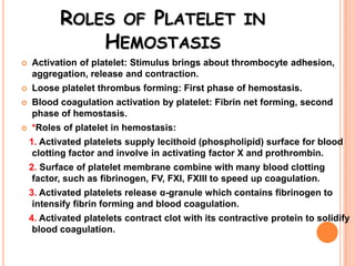 ROLES OF PLATELET IN
               HEMOSTASIS
   Activation of platelet: Stimulus brings about thrombocyte adhesion,
    aggregation, release and contraction.
   Loose platelet thrombus forming: First phase of hemostasis.
   Blood coagulation activation by platelet: Fibrin net forming, second
    phase of hemostasis.
   *Roles of platelet in hemostasis:
    1. Activated platelets supply lecithoid (phospholipid) surface for blood
     clotting factor and involve in activating factor X and prothrombin.
    2. Surface of platelet membrane combine with many blood clotting
     factor, such as fibrinogen, FV, FXI, FXIII to speed up coagulation.
    3. Activated platelets release α-granule which contains fibrinogen to
     intensify fibrin forming and blood coagulation.
    4. Activated platelets contract clot with its contractive protein to solidify
     blood coagulation.
 