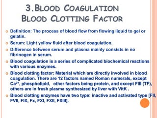3.BLOOD COAGULATION
         BLOOD CLOTTING FACTOR
   Definition: The process of blood flow from flowing liquid to gel or
    gelatin.
   Serum: Light yellow fluid after blood coagulation.
   Difference between serum and plasma mainly consists in no
    fibrinogen in serum.
   Blood coagulation is a series of complicated biochemical reactions
    with various enzymes.
   Blood clotting factor: Material which are directly involved in blood
    coagulation. There are 12 factors named Roman numerals, except
    Ca2+, phospholipid，other factors being protein, and except FIII (TF),
    others are in fresh plasma synthesized by liver with VitK .
   Blood clotting enzymes have two type: inactive and activated type [FII,
    FVII, FIX, Fx, FXI, FXII, FXIII].
 