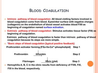 BLOOD COAGULATION
   Intrinsic pathway of blood coagulation: All blood clotting factors involved in
    blood coagulation come from blood. Eyewinker surface with negative charges
    (collagenin) on the endothelium of blood vessel activates blood FXII as
    beginning of coagulation named surface activation.
   Extrinsic pathway of blood coagulation: Stimulus activates tissue factor (FIII) as
    beginning of coagulation.
    Extrinsic pathway of blood coagulation is faster than intrinsic pathway of blood
    coagulation because its steps are more simple.
   *Basic steps of blood coagulation [typical positive feedback]:
    Prothrombin activator forming [FXa-Va-Ca2+-phospholipid]       Step 1


           Prothrombin          thrombin                          Step 2


                   Fibrinogen           fibrin (clot)             Step 3
   Hemophilia A, B, C in the clinic results from deficiency of FVIII, FIX,
     FXI in the blood, respectively.
 